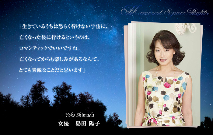 女優・島田陽子－「生きているうちは恐らく行けない宇宙に、亡くなった後に行けるというのは、ロマンティックでいいですね。亡くなってからも楽しみがあるなんて、とても素敵なことだと思います。」